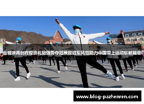 谷爱凌再创辉煌崇礼站强势夺冠展现冠军风范助力中国雪上运动崭新篇章