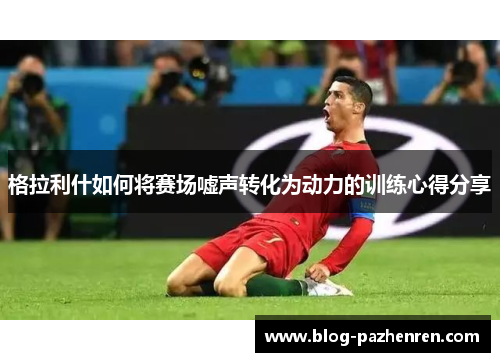 格拉利什如何将赛场嘘声转化为动力的训练心得分享