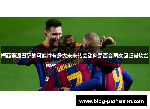 梅西重返巴萨的可能性有多大未来转会动向是否会再次回归诺坎普