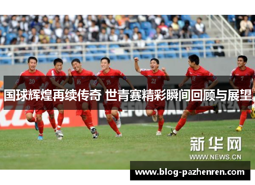国球辉煌再续传奇 世青赛精彩瞬间回顾与展望