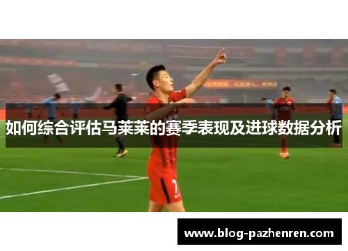如何综合评估马莱莱的赛季表现及进球数据分析