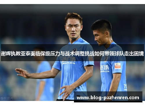 谢晖执教亚泰面临保级压力与战术调整挑战如何带领球队走出困境