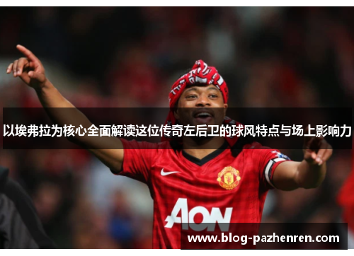 以埃弗拉为核心全面解读这位传奇左后卫的球风特点与场上影响力