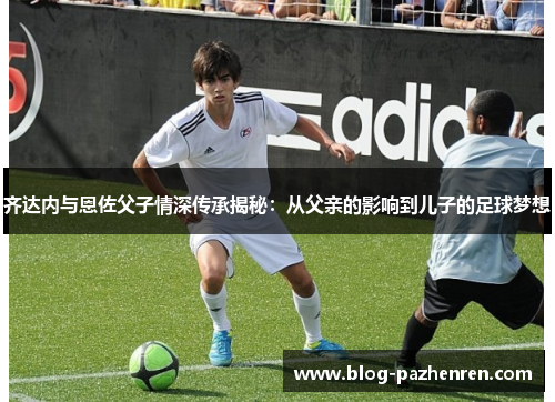 齐达内与恩佐父子情深传承揭秘:从父亲的影响到儿子的足球梦想 齐达内与恩佐父子情深传承揭秘:从父亲的影响到儿子的足球梦想