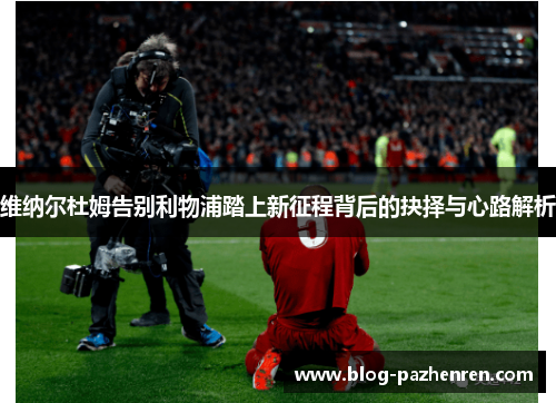 维纳尔杜姆告别利物浦踏上新征程背后的抉择与心路解析 维纳尔杜姆告别利物浦踏上新征程背后的抉择与心路解析