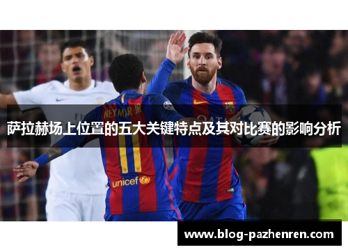 萨拉赫场上位置的五大关键特点及其对比赛的影响分析