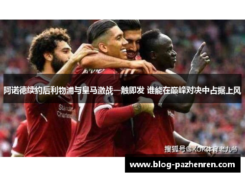 阿诺德续约后利物浦与皇马激战一触即发 谁能在巅峰对决中占据上风 阿诺德续约后利物浦与皇马激战一触即发 谁能在巅峰对决中占据上风