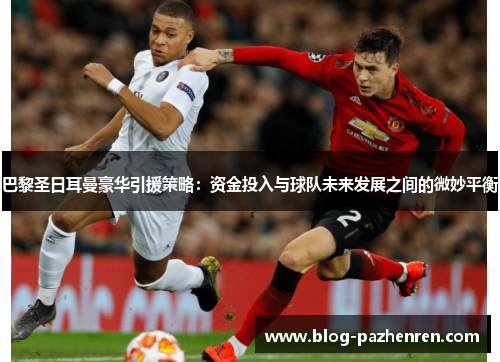 巴黎圣日耳曼豪华引援策略：资金投入与球队未来发展之间的微妙平衡