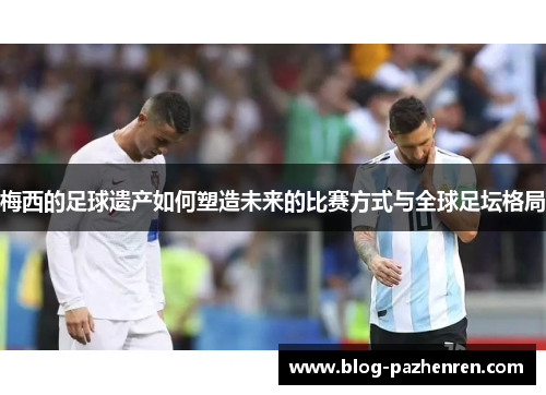 梅西的足球遗产如何塑造未来的比赛方式与全球足坛格局