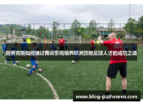 阿贾克斯如何通过青训系统培养欧洲顶级足球人才的成功之道