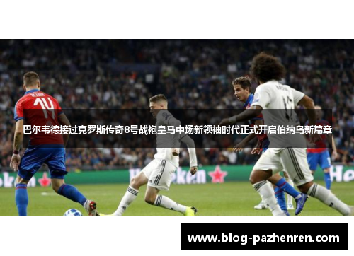 巴尔韦德接过克罗斯传奇8号战袍皇马中场新领袖时代正式开启伯纳乌新篇章 巴尔韦德接过克罗斯传奇8号战袍皇马中场新领袖时代正式开启伯纳乌新篇章
